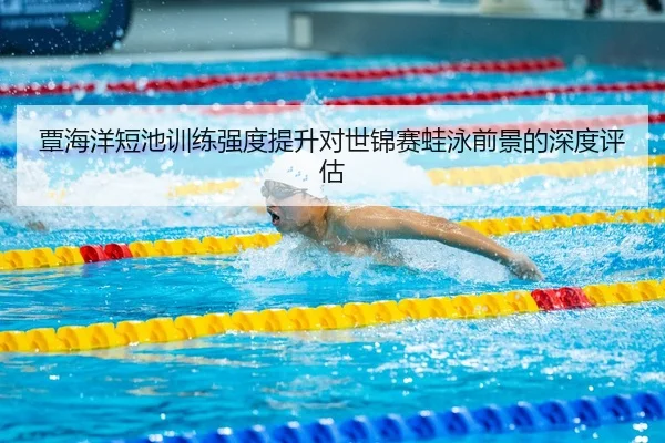 覃海洋短池训练强度提升对世锦赛蛙泳前景的深度评估